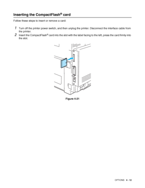 Page 100OPTIONS   4 - 12
Inserting the CompactFlash® card
Follow these steps to insert or remove a card:
1Turn off the printer power switch, and then unplug the printer. Disconnect the interface cable from 
the printer.
2Insert the CompactFlash® card into the slot with the label facing to the left, press the card firmly into 
the slot. 
Figure 4-21
 