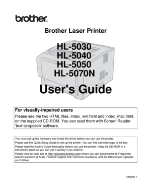 Page 1Brother Laser Printer
HL-5030
HL-5040
HL-5050
HL-5070N
Users Guide
Version 1
For visually-impaired users
Please see the two HTML files, index_win.html and index_mac.html, 
on the supplied CD-ROM. You can read them with Screen Reader 
‘text-to-speech’ software.
You must set up the hardware and install the driver before you can use the printer.
Please use the Quick Setup Guide to set up the printer. You can find a printed copy in the box.
Please read this User’s Guide thoroughly before you use the printer....