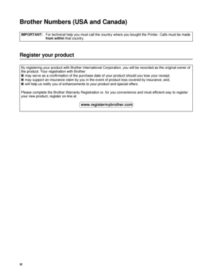 Page 4III
Brother Numbers (USA and Canada)
Register your product
IMPORTANT:For technical help you must call the country where you bought the Printer. Calls must be made 
from within that country.
By registering your product with Brother International Corporation, you will be recorded as the original owner of 
the product. Your registration with Brother:
■may serve as a confirmation of the purchase date of your product should you lose your receipt;
■may support an insurance claim by you in the event of product...