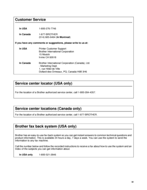 Page 5IV
Customer Service
In USA1-800-276-7746 
In Canada1-877-BROTHER 
(514) 685-6464 (In Montreal) 
If you have any comments or suggestions, please write to us at:
In USAPrinter Customer Support
Brother International Corporation
15 Musick
Irvine CA 92618
In CanadaBrother International Corporation (Canada), Ltd.
- Marketing Dept.
1, rue Hôtel de Ville
Dollard-des-Ormeaux, PQ, Canada H9B 3H6
Service center locator (USA only)
For the location of a Brother authorized service center, call 1-800-284-4357.
Service...