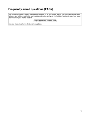 Page 7VI
Frequently asked questions (FAQs)
The Brother Solutions Center is our one-stop resource for all your Printer needs. You can download the latest 
software and utilities, read FAQs and troubleshooting tips, and go to the ‘Solutions’ section to learn how to get 
the most from your Brother product.
You can check here for the Brother driver updates.
http://solutions.brother.com
 