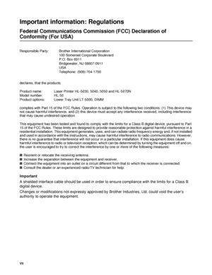 Page 8VII
Important information: Regulations
Federal Communications Commission (FCC) Declaration of 
Conformity (For USA)
Responsible Party: Brother International Corporation
100 Somerset Corporate Boulevard
P.O. Box 6911
Bridgewater, NJ 08807-0911
USA
Telephone: (908) 704-1700
Important
A shielded interface cable should be used in order to ensure compliance with the limits for a Class B 
digital device.
Changes or modifications not expressly approved by Brother Industries, Ltd. could void the user’s...