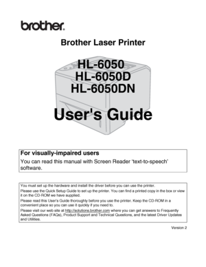 Page 1
Brother Laser Printer
HL-6050
HL-6050D
HL-6050DN
Users Guide
Version 2
For visually-impaired users
You can read this manual with  Screen Reader ‘text-to-speech’ 
software.
You must set up the hardware and install the driver before you can use the printer.
Please use the Quick Setup Guide to set up the printer. You can find a printed copy in the box or view 
it on the CD-ROM we have supplied.
Please read this User’s Guide thoroughly before you use the printer. Keep the CD-ROM in a 
convenient place so...