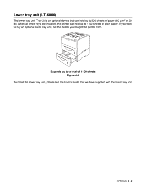 Page 102OPTIONS   4 - 2
Lower tray unit (LT-6000)
The lower tray unit (Tray 2) is an optional device that can hold up to 500 sheets of paper (80 g/m2 or 20 
lb). When all three trays are installed, the printer can hold up to 1100 sheets of plain paper. If you want 
to buy an optional lower tray unit, call the dealer you bought the printer from. 
Expands up to a total of 1100 sheets
Figure 4-1
To install the lower tray unit, please see the Users Guide that we have supplied with the lower tray unit.
 