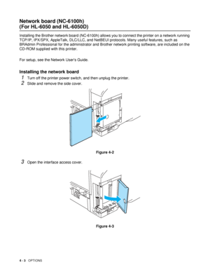 Page 1034 - 3   OPTIONS
Network board (NC-6100h) 
(For HL-6050 and HL-6050D)
Installing the Brother network board (NC-6100h) allows you to connect the printer on a network running 
TCP/IP, IPX/SPX, AppleTalk, DLC/LLC, and NetBEUI protocols. Many useful features, such as 
BRAdmin Professional for the administrator and Brother network printing software, are included on the 
CD-ROM supplied with this printer.
For setup, see the Network Users Guide.
Installing the network board 
1Turn off the printer power switch,...