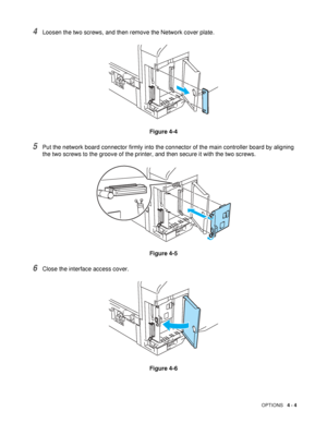 Page 104OPTIONS   4 - 4
4Loosen the two screws, and then remove the Network cover plate. 
Figure 4-4
5Put the network board connector firmly into the connector of the main controller board by aligning 
the two screws to the groove of the printer, and then secure it with the two screws.
Figure 4-5
6Close the interface access cover.
Figure 4-6
 