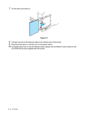Page 1054 - 5   OPTIONS
7Put the side cover back on.
Figure 4-7
8Connect one end of the ethernet cable to the network port of the printer.
9Plug the printer back in, and then turn on the power switch.
10For details about how to use the Network board, please see the Network Users Guide on the 
CD-ROM that we have supplied with this printer.
 