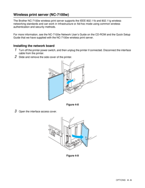 Page 106OPTIONS   4 - 6
Wireless print server (NC-7100w)
The Brother NC-7100w wireless print server supports the IEEE 802.11b and 802.11g wireless 
networking standards and can work in Infrastructure or Ad-hoc mode using common wireless 
authentication and security methods.
For more information, see the NC-7100w Network User’s Guide on the CD-ROM and the Quick Setup 
Guide that we have supplied with the NC-7100w wireless print server.
Installing the network board 
1Turn off the printer power switch, and then...