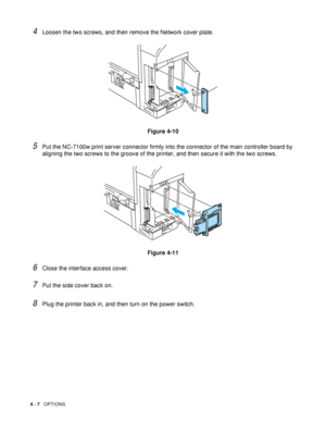 Page 1074 - 7   OPTIONS
4Loosen the two screws, and then remove the Network cover plate. 
Figure 4-10
5Put the NC-7100w print server connector firmly into the connector of the main controller board by 
aligning the two screws to the groove of the printer, and then secure it with the two screws.
Figure 4-11
6Close the interface access cover.
7Put the side cover back on.
8Plug the printer back in, and then turn on the power switch.
 