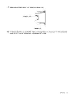 Page 108OPTIONS   4 - 8
9Make sure that the POWER LED of the print server is on.
Figure 4-12
10For details about how to use the NC-7100w wireless print server, please see the Network Users 
Guide on the CD-ROM that we have supplied with NC-7100w.
POWER LED
 