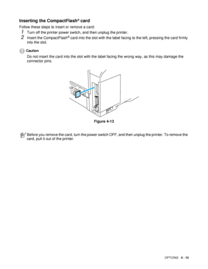 Page 110OPTIONS   4 - 10
Inserting the CompactFlash® card 
Follow these steps to insert or remove a card: 
1Turn off the printer power switch, and then unplug the printer.
2Insert the CompactFlash® card into the slot with the label facing to the left, pressing the card firmly 
into the slot. 
Caution
Do not insert the card into the slot with the label facing the wrong way, as this may damage the 
connector pins.
Figure 4-13
Before you remove the card, turn the power switch OFF, and then unplug the printer. To...