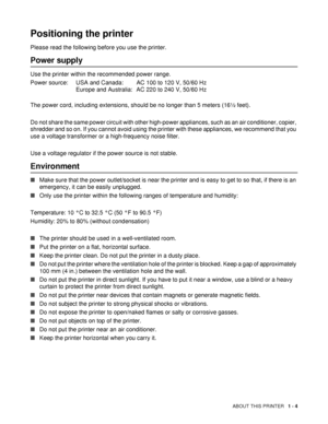 Page 12ABOUT THIS PRINTER   1 - 4
Positioning the printer
Please read the following before you use the printer.
Power supply
Use the printer within the recommended power range.
Power source: USA and Canada: AC 100 to 120 V, 50/60 Hz
Europe and Australia: AC 220 to 240 V, 50/60 Hz
The power cord, including extensions, should be no longer than 5 meters (16½ feet). 
Do not share the same power circuit with other high-power appliances, such as an air conditioner, copier, 
shredder and so on. If you cannot avoid...