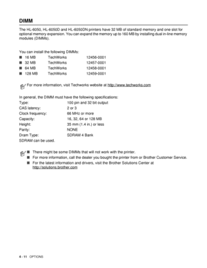 Page 1114 - 11   OPTIONS
DIMM
The HL-6050, HL-6050D and HL-6050DN printers have 32 MB of standard memory and one slot for 
optional memory expansion. You can expand the memory up to 160 MB by installing dual in-line memory 
modules (DIMMs).
You can install the following DIMMs:    
■16 MB  TechWorks 12456-0001
■32 MB TechWorks 12457-0001
■64 MB  TechWorks 12458-0001
■128 MB  TechWorks 12459-0001
In general, the DIMM must have the following specifications:
Type: 100 pin and 32 bit output
CAS latency: 2 or 3
Clock...