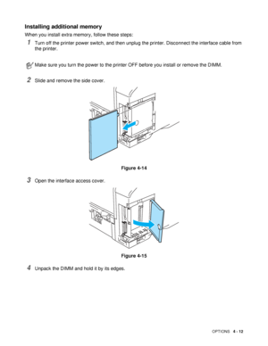 Page 112OPTIONS   4 - 12
Installing additional memory
When you install extra memory, follow these steps: 
1Turn off the printer power switch, and then unplug the printer. Disconnect the interface cable from 
the printer.
2Slide and remove the side cover.
Figure 4-14
3Open the interface access cover.
Figure 4-15
4Unpack the DIMM and hold it by its edges.
Make sure you turn the power to the printer OFF before you install or remove the DIMM.
 