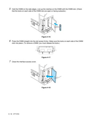 Page 1134 - 13   OPTIONS
5Hold the DIMM on the side edges. Line up the notches on the DIMM with the DIMM slot. (Check 
that the locks on each side of the DIMM slot are open or facing outwards.)
Figure 4-16
6Press the DIMM straight into the slot (press firmly). Make sure the locks on each side of the DIMM 
click into place. (To remove a DIMM, you must release the locks.) 
Figure 4-17
7Close the interface access cover.
Figure 4-18
 