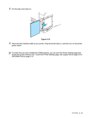 Page 114OPTIONS   4 - 14
8Put the side cover back on.
Figure 4-19
9Reconnect the interface cable to your printer. Plug the printer back in, and then turn on the printer 
power switch.
To check that you have installed the DIMM properly, you can print the Printer Settings page that 
shows the current memory size. To print the Printer Settings page, see Support tab on page 2-9 or 
INFORMATION on page 3-14
 