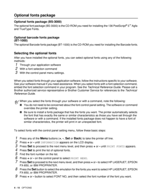 Page 1154 - 15   OPTIONS
Optional fonts package
Optional fonts package (BS-3000)
The optional font package (BS-3000) is the CD-ROM you need for installing the 136 PostScript® 3™ Agfa 
and TrueType Fonts.
Optional barcode fonts package 
(BT-1000)
The optional Barcode fonts package (BT-1000) is the CD-ROM you need for installing the Barcode fonts.
Selecting the optional fonts
After you have installed the optional fonts, you can select optional fonts using any of the following 
methods: 
1Through your application...