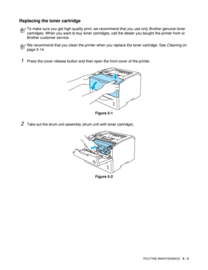 Page 118ROUTINE MAINTENANCE   5 - 3
Replacing the toner cartridge
1Press the cover release button and then open the front cover of the printer.
Figure 5-1
2Take out the drum unit assembly (drum unit with toner cartridge).
Figure 5-2
To make sure you get high quality print, we recommend that you use only Brother genuine toner 
cartridges. When you want to buy toner cartridges, call the dealer you bought the printer from or 
Brother customer service.
We recommend that you clean the printer when you replace the...