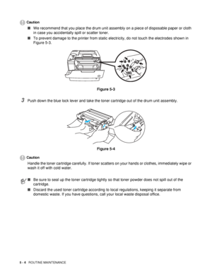 Page 1195 - 4   ROUTINE MAINTENANCE
Caution
■We recommend that you place the drum unit assembly on a piece of disposable paper or cloth 
in case you accidentally spill or scatter toner.
■To prevent damage to the printer from static electricity, do not touch the electrodes shown in 
Figure 5-3.
Figure 5-3
3Push down the blue lock lever and take the toner cartridge out of the drum unit assembly.
Figure 5-4
Caution
Handle the toner cartridge carefully. If toner scatters on your hands or clothes, immediately wipe or...