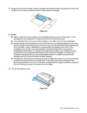 Page 120ROUTINE MAINTENANCE   5 - 5
4Unpack the new toner cartridge. Hold the cartridge level with both hands and gently rock it from side 
to side five or six times to spread the toner evenly inside the cartridge.
Figure 5-5
Caution
■Wait to unpack the toner cartridge until immediately before you put it in the printer. If toner 
cartridges are left unpacked for a long time the toner life will be shortened.
■If an unpacked drum unit is put in direct sunlight or room light, the unit may be damaged.
■Brother...