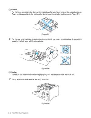 Page 1215 - 6   ROUTINE MAINTENANCE
Caution
Put the toner cartridge in the drum unit immediately after you have removed the protective cover. 
To prevent degradation to the print quality, do not touch the shaded parts shown in Figure 5-7.
Figure 5-7
6Put the new toner cartridge firmly into the drum unit until you hear it lock into place. If you put it in 
properly, the lock lever will lift automatically.
Figure 5-8
Caution
Make sure you insert the toner cartridge properly or it may separate from the drum unit....