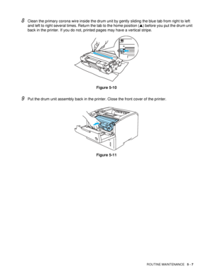 Page 122ROUTINE MAINTENANCE   5 - 7
8Clean the primary corona wire inside the drum unit by gently sliding the blue tab from right to left 
and left to right several times. Return the tab to the home position (▲) before you put the drum unit 
back in the printer. If you do not, printed pages may have a vertical stripe.
Figure 5-10
9Put the drum unit assembly back in the printer. Close the front cover of the printer.
Figure 5-11
 