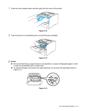 Page 124ROUTINE MAINTENANCE   5 - 9
1Press the cover release button and then open the front cover of the printer.
Figure 5-12
2Take out the drum unit assembly (drum unit with the toner cartridge).
Figure 5-13
Caution
■We recommend that you place the drum unit assembly on a piece of disposable paper or cloth 
in case you accidentally spill or scatter toner.
■To prevent damage to the printer from static electricity, do not touch the electrodes shown in 
Figure 5-13.
Figure 5-14
 