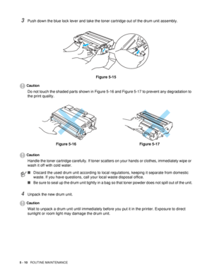 Page 1255 - 10   ROUTINE MAINTENANCE
3Push down the blue lock lever and take the toner cartridge out of the drum unit assembly.
Figure 5-15
Caution
Do not touch the shaded parts shown in Figure 5-16 and Figure 5-17 to prevent any degradation to 
the print quality.
Caution
Handle the toner cartridge carefully. If toner scatters on your hands or clothes, immediately wipe or 
wash it off with cold water.
4Unpack the new drum unit.
Caution
Wait to unpack a drum unit until immediately before you put it in the...