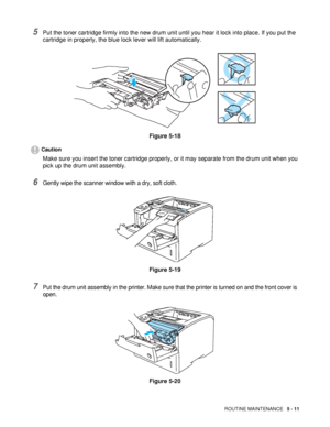 Page 126ROUTINE MAINTENANCE   5 - 11
5Put the toner cartridge firmly into the new drum unit until you hear it lock into place. If you put the 
cartridge in properly, the blue lock lever will lift automatically.
Figure 5-18
Caution
Make sure you insert the toner cartridge properly, or it may separate from the drum unit when you 
pick up the drum unit assembly.
6Gently wipe the scanner window with a dry, soft cloth.
Figure 5-19
7Put the drum unit assembly in the printer. Make sure that the printer is turned on and...