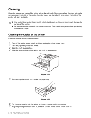 Page 1295 - 14   ROUTINE MAINTENANCE
Cleaning
Clean the outside and inside of the printer with a dry soft cloth. When you replace the drum unit, make 
sure you clean the inside of the printer. If printed pages are stained with toner, clean the inside of the 
printer with a dry soft cloth.
Cleaning the outside of the printer
Clean the outside of the printer as follows: 
1Turn off the printer power switch, and then unplug the printer power cord.
2Take the paper tray out of the printer. 
3Open the multi-purpose...