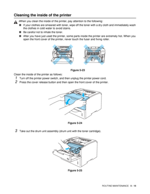 Page 130ROUTINE MAINTENANCE   5 - 15
Cleaning the inside of the printer
Clean the inside of the printer as follows: 
1Turn off the printer power switch, and then unplug the printer power cord.
2Press the cover release button and then open the front cover of the printer.
Figure 5-24
3Take out the drum unit assembly (drum unit with the toner cartridge).
Figure 5-25
WWhen you clean the inside of the printer, pay attention to the following: 
■If your clothes are smeared with toner, wipe off the toner with a dry...