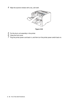 Page 1315 - 16   ROUTINE MAINTENANCE
4Wipe the scanner window with a dry, soft cloth.
Figure 5-26
5Put the drum unit assembly in the printer.
6Close the front cover.
7Plug the printer power cord back in, and then turn the printer power switch back on.
 