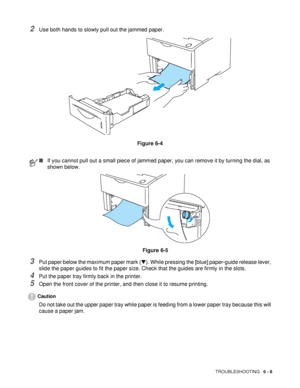 Page 140TROUBLESHOOTING   6 - 8
2Use both hands to slowly pull out the jammed paper. 
Figure 6-4
3Put paper below the maximum paper mark (▼). While pressing the [blue] paper-guide release lever, 
slide the paper guides to fit the paper size. Check that the guides are firmly in the slots. 
4Put the paper tray firmly back in the printer. 
5Open the front cover of the printer, and then close it to resume printing.
Caution
Do not take out the upper paper tray while paper is feeding from a lower paper tray because...