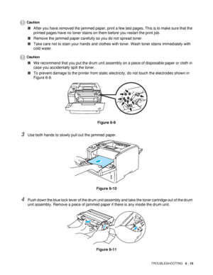 Page 142TROUBLESHOOTING   6 - 10
Caution
■After you have removed the jammed paper, print a few test pages. This is to make sure that the 
printed pages have no toner stains on them before you restart the print job. 
■Remove the jammed paper carefully so you do not spread toner. 
■Take care not to stain your hands and clothes with toner. Wash toner stains immediately with 
cold water.
Caution
■We recommend that you put the drum unit assembly on a piece of disposable paper or cloth in 
case you accidentally spill...