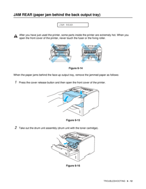 Page 144TROUBLESHOOTING   6 - 12
JAM REAR (paper jam behind the back output tray)
When the paper jams behind the face-up output tray, remove the jammed paper as follows:
1Press the cover release button and then open the front cover of the printer.
Figure 6-15
2Take out the drum unit assembly (drum unit with the toner cartridge).
Figure 6-16
After you have just used the printer, some parts inside the printer are extremely hot. When you 
open the front cover of the printer, never touch the fuser or the fixing...