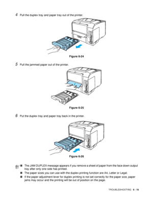 Page 148TROUBLESHOOTING   6 - 16
4Pull the duplex tray and paper tray out of the printer.
Figure 6-24
5Pull the jammed paper out of the printer. 
Figure 6-25
6Put the duplex tray and paper tray back in the printer.
Figure 6-26
■The JAM DUPLEX message appears if you remove a sheet of paper from the face down output 
tray after only one side has printed.
■The paper sizes you can use with the duplex printing function are A4, Letter or Legal.
■If the paper adjustment lever for duplex printing is not set correctly...