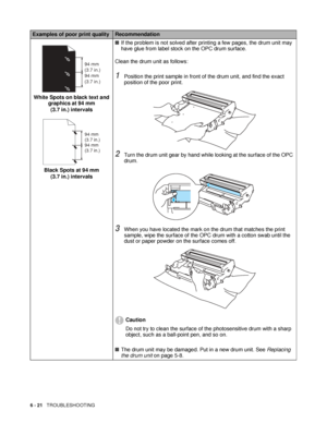 Page 1536 - 21   TROUBLESHOOTING
White Spots on black text and 
graphics at 94 mm 
(3.7 in.) intervals
Black Spots at 94 mm 
(3.7 in.) intervals■If the problem is not solved after printing a few pages, the drum unit may 
have glue from label stock on the OPC drum surface.
Clean the drum unit as follows:
1Position the print sample in front of the drum unit, and find the exact 
position of the poor print.
2Turn the drum unit gear by hand while looking at the surface of the OPC 
drum.
3When you have located the...