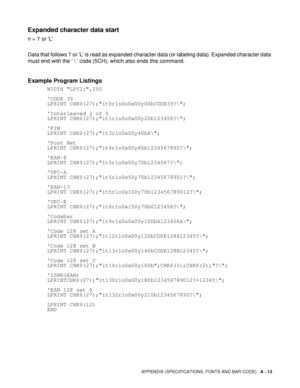 Page 168APPENDIX (SPECIFICATIONS, FONTS AND BAR CODE)   A - 13
Expanded character data start
n = l or L
Data that follows l or L is read as expanded character data (or labeling data). Expanded character data 
must end with the  \  code (5CH), which also ends this command.
Example Program Listings
      WIDTH LPT1:,255
      CODE 39
      LPRINT CHR$(27);it0r1s0o0x00y00bCODE39?\;
      Interleaved 2 of 5
      LPRINT CHR$(27);it1r1s0o0x00y20b123456?\;
      FIM
      LPRINT CHR$(27);it3r1o0x00y40bA\;
      Post...