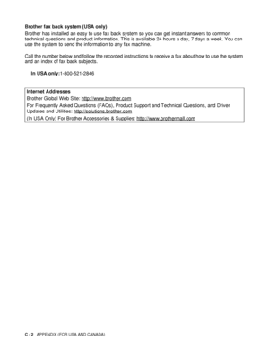 Page 174C - 2   APPENDIX (FOR USA AND CANADA)
Brother fax back system (USA only)
Brother has installed an easy to use fax back system so you can get instant answers to common 
technical questions and product information. This is available 24 hours a day, 7 days a week. You can 
use the system to send the information to any fax machine.
Call the number below and follow the recorded instructions to receive a fax about how to use the system 
and an index of fax back subjects.
In USA only:1-800-521-2846
Internet...