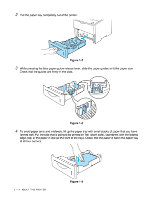 Page 191 - 11   ABOUT THIS PRINTER
2Pull the paper tray completely out of the printer.
Figure 1-7
3While pressing the blue paper-guide release lever, slide the paper guides to fit the paper size. 
Check that the guides are firmly in the slots.
Figure 1-8
4To avoid paper jams and misfeeds, fill up the paper tray with small stacks of paper that you have 
fanned well. Put the side that is going to be printed on first (blank side), face down, with the leading 
edge (top) of the paper in last (at the front of the...