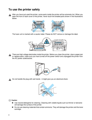 Page 3ii   
To use the printer safely
Caution
■Use neutral detergents for cleaning. Cleaning with volatile liquids such as thinner or benzene 
will damage the surface of the printer. 
■Do not use cleaning materials that contain ammonia. They will damage the printer and the toner 
cartridge.
After you have just used the printer, some parts inside the printer will be extremely hot. When you 
open the front or back cover of the printer, never touch the shaded parts shown in the illustrations 
below.
The fuser...