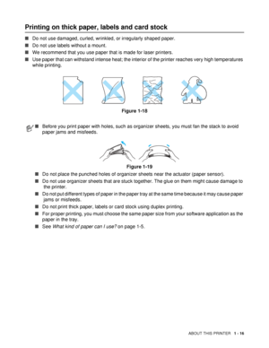 Page 24ABOUT THIS PRINTER   1 - 16
Printing on thick paper, labels and card stock 
■Do not use damaged, curled, wrinkled, or irregularly shaped paper.
■Do not use labels without a mount.
■We recommend that you use paper that is made for laser printers.
■Use paper that can withstand intense heat; the interior of the printer reaches very high temperatures 
while printing.
Figure 1-18
■Before you print paper with holes, such as organizer sheets, you must fan the stack to avoid 
paper jams and misfeeds. 
Figure...