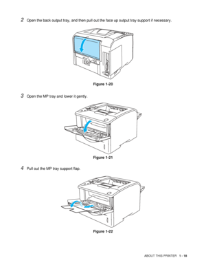 Page 26ABOUT THIS PRINTER   1 - 18
2Open the back output tray, and then pull out the face up output tray support if necessary.
Figure 1-20
3Open the MP tray and lower it gently.
Figure 1-21
4Pull out the MP tray support flap.
Figure 1-22
 