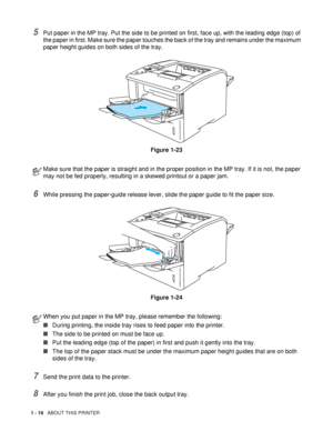 Page 271 - 19   ABOUT THIS PRINTER
5Put paper in the MP tray. Put the side to be printed on first, face up, with the leading edge (top) of 
the paper in first. Make sure the paper touches the back of the tray and remains under the maximum 
paper height guides on both sides of the tray.
Figure 1-23
6While pressing the paper-guide release lever, slide the paper guide to fit the paper size.
Figure 1-24
7Send the print data to the printer.
8After you finish the print job, close the back output tray.
Make sure that...