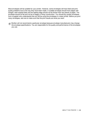 Page 30ABOUT THIS PRINTER   1 - 22
Most envelopes will be suitable for your printer. However, some envelopes will have feed and print 
quality problems due to the way they have been made. A suitable envelope should have edges with 
straight, well-creased folds and the leading edge should not be thicker than two pieces of paper. The 
envelope should lie flat and not be of baggy or flimsy construction. You should buy quality envelopes 
from a supplier who understands that you will be using the envelopes in a...