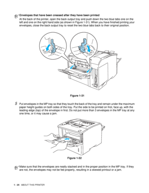 Page 331 - 25   ABOUT THIS PRINTER
5Put envelopes in the MP tray so that they touch the back of the tray and remain under the maximum 
paper height guides on both sides of the tray. Put the side to be printed on first, face up, with the 
leading edge (top) of the envelope in first. Do not put more than 3 envelopes in the MP tray at any 
one time, or it may cause a jam.
Figure 1-32
Envelopes that have been creased after they have been printed
At the back of the printer, open the back output tray and push down...