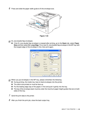 Page 34ABOUT THIS PRINTER   1 - 26
6Press and slide the paper width guide to fit the envelope size.
Figure 1-33
7Send the print data to the printer.
8After you finish the print job, close the back output tray.
DL size double-flap envelopes
■If the DL size double flap envelope is creased after printing, go to the Basic tab, select Paper 
Size and then select DL Long Edge. Put a new DL size double-flap envelope in the MP tray with 
the longest edge of the envelope in first, then print again.
When you put...