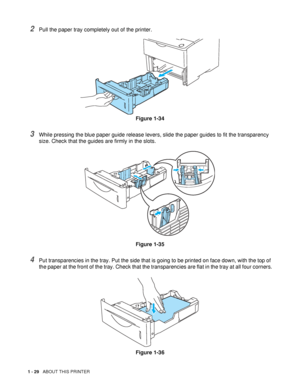 Page 371 - 29   ABOUT THIS PRINTER
2Pull the paper tray completely out of the printer.
Figure 1-34
3While pressing the blue paper guide release levers, slide the paper guides to fit the transparency 
size. Check that the guides are firmly in the slots.
Figure 1-35
4Put transparencies in the tray. Put the side that is going to be printed on face down, with the top of 
the paper at the front of the tray. Check that the transparencies are flat in the tray at all four corners.
Figure 1-36
 