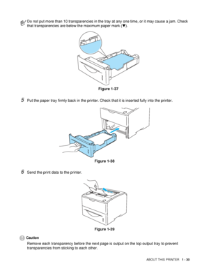 Page 38ABOUT THIS PRINTER   1 - 30
5Put the paper tray firmly back in the printer. Check that it is inserted fully into the printer.
Figure 1-38
6Send the print data to the printer.
Figure 1-39
Caution
Remove each transparency before the next page is output on the top output tray to prevent 
transparencies from sticking to each other.
Do not put more than 10 transparencies in the tray at any one time, or it may cause a jam. Check 
that transparencies are below the maximum paper mark (▼).
Figure 1-37
 