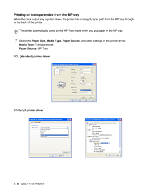 Page 391 - 31   ABOUT THIS PRINTER
Printing on transparencies from the MP tray 
When the back output tray is pulled down, the printer has a straight paper path from the MP tray through 
to the back of the printer.
1Select the Paper Size, Media Type, Paper Source, and other settings in the printer driver.
Media Type: Transparencies
Paper Source: MP Tray
PCL (standard) printer driver
BR-Script printer driver
The printer automatically turns on the MP Tray mode when you put paper in the MP tray.
 